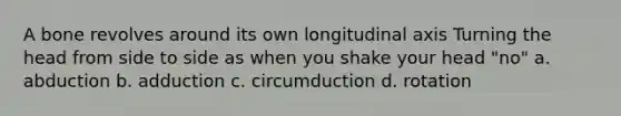 A bone revolves around its own longitudinal axis Turning the head from side to side as when you shake your head "no" a. abduction b. adduction c. circumduction d. rotation