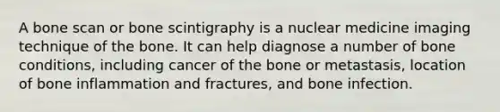 A bone scan or bone scintigraphy is a nuclear medicine imaging technique of the bone. It can help diagnose a number of bone conditions, including cancer of the bone or metastasis, location of bone inflammation and fractures, and bone infection.