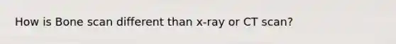 How is Bone scan different than x-ray or CT scan?