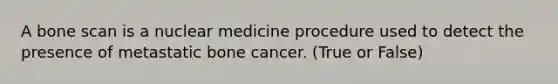 A bone scan is a nuclear medicine procedure used to detect the presence of metastatic bone cancer. (True or False)