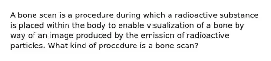 A bone scan is a procedure during which a radioactive substance is placed within the body to enable visualization of a bone by way of an image produced by the emission of radioactive particles. What kind of procedure is a bone scan?