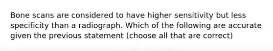 Bone scans are considered to have higher sensitivity but less specificity than a radiograph. Which of the following are accurate given the previous statement (choose all that are correct)