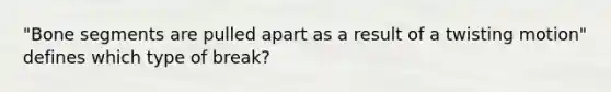 "Bone segments are pulled apart as a result of a twisting motion" defines which type of break?