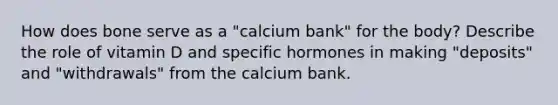 How does bone serve as a "calcium bank" for the body? Describe the role of vitamin D and specific hormones in making "deposits" and "withdrawals" from the calcium bank.