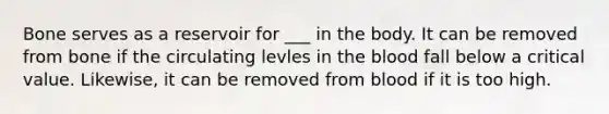 Bone serves as a reservoir for ___ in the body. It can be removed from bone if the circulating levles in the blood fall below a critical value. Likewise, it can be removed from blood if it is too high.