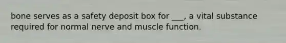 bone serves as a safety deposit box for ___, a vital substance required for normal nerve and muscle function.