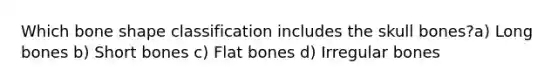 Which bone shape classification includes the skull bones?a) Long bones b) Short bones c) Flat bones d) Irregular bones