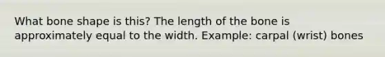 What bone shape is this? The length of the bone is approximately equal to the width. Example: carpal (wrist) bones