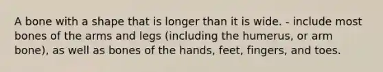 A bone with a shape that is longer than it is wide. - include most bones of the arms and legs (including the humerus, or arm bone), as well as bones of the hands, feet, fingers, and toes.