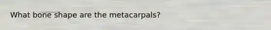 What bone shape are the metacarpals?