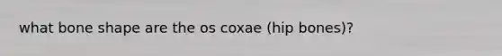 what bone shape are the os coxae (hip bones)?