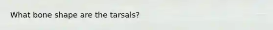 What bone shape are the tarsals?