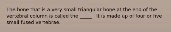 The bone that is a very small triangular bone at the end of the vertebral column is called the _____ . It is made up of four or five small fused vertebrae.