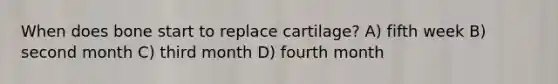 When does bone start to replace cartilage? A) fifth week B) second month C) third month D) fourth month