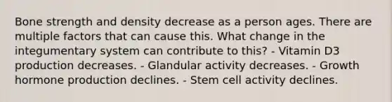 Bone strength and density decrease as a person ages. There are multiple factors that can cause this. What change in the integumentary system can contribute to this? - Vitamin D3 production decreases. - Glandular activity decreases. - Growth hormone production declines. - Stem cell activity declines.