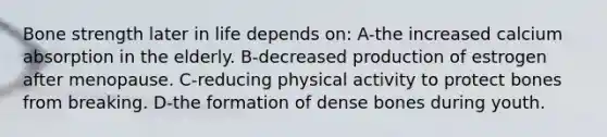 Bone strength later in life depends on: A-the increased calcium absorption in the elderly. B-decreased production of estrogen after menopause. C-reducing physical activity to protect bones from breaking. D-the formation of dense bones during youth.