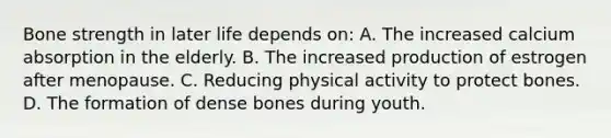 Bone strength in later life depends on: A. The increased calcium absorption in the elderly. B. The increased production of estrogen after menopause. C. Reducing physical activity to protect bones. D. The formation of dense bones during youth.