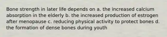 Bone strength in later life depends on a. the increased calcium absorption in the elderly b. the increased production of estrogen after menopause c. reducing physical activity to protect bones d. the formation of dense bones during youth