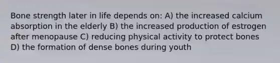 Bone strength later in life depends on: A) the increased calcium absorption in the elderly B) the increased production of estrogen after menopause C) reducing physical activity to protect bones D) the formation of dense bones during youth