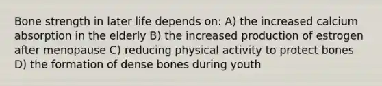 Bone strength in later life depends on: A) the increased calcium absorption in the elderly B) the increased production of estrogen after menopause C) reducing physical activity to protect bones D) the formation of dense bones during youth