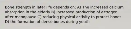 Bone strength in later life depends on: A) The increased calcium absorption in the elderly B) Increased production of estrogen after menopause C) reducing physical activity to protect bones D) the formation of dense bones during youth