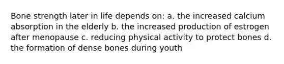 Bone strength later in life depends on: a. the increased calcium absorption in the elderly b. the increased production of estrogen after menopause c. reducing physical activity to protect bones d. the formation of dense bones during youth