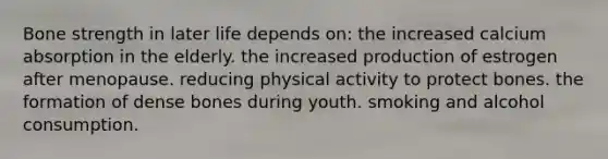 Bone strength in later life depends on:​ ​the increased calcium absorption in the elderly. ​the increased production of estrogen after menopause. ​reducing physical activity to protect bones. ​the formation of dense bones during youth. ​smoking and alcohol consumption.