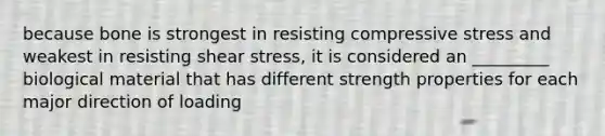 because bone is strongest in resisting compressive stress and weakest in resisting shear stress, it is considered an _________ biological material that has different strength properties for each major direction of loading