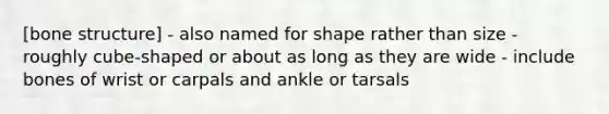 [bone structure] - also named for shape rather than size - roughly cube-shaped or about as long as they are wide - include bones of wrist or carpals and ankle or tarsals