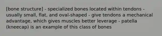 [<a href='https://www.questionai.com/knowledge/kgWuCNs0Fr-bone-structure' class='anchor-knowledge'>bone structure</a>] - specialized bones located within tendons - usually small, flat, and oval-shaped - give tendons a mechanical advantage, which gives muscles better leverage - patella (kneecap) is an example of this class of bones