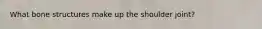 What bone structures make up the shoulder joint?