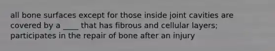 all bone surfaces except for those inside joint cavities are covered by a ____ that has fibrous and cellular layers; participates in the repair of bone after an injury