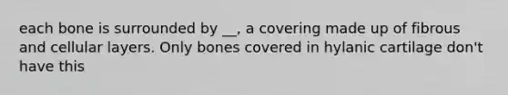 each bone is surrounded by __, a covering made up of fibrous and cellular layers. Only bones covered in hylanic cartilage don't have this