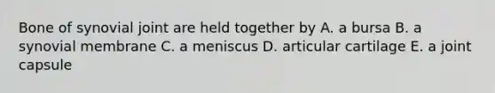 Bone of synovial joint are held together by A. a bursa B. a synovial membrane C. a meniscus D. articular cartilage E. a joint capsule