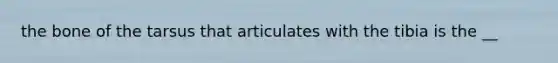 the bone of the tarsus that articulates with the tibia is the __