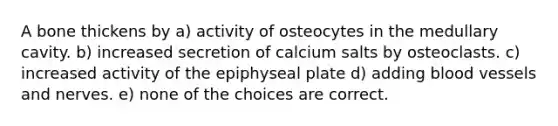 A bone thickens by a) activity of osteocytes in the medullary cavity. b) increased secretion of calcium salts by osteoclasts. c) increased activity of the epiphyseal plate d) adding blood vessels and nerves. e) none of the choices are correct.