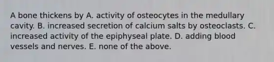 A bone thickens by A. activity of osteocytes in the medullary cavity. B. increased secretion of calcium salts by osteoclasts. C. increased activity of the epiphyseal plate. D. adding blood vessels and nerves. E. none of the above.