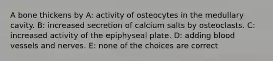 A bone thickens by A: activity of osteocytes in the medullary cavity. B: increased secretion of calcium salts by osteoclasts. C: increased activity of the epiphyseal plate. D: adding blood vessels and nerves. E: none of the choices are correct