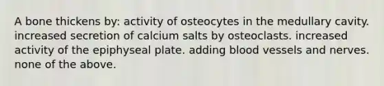 A bone thickens by: activity of osteocytes in the medullary cavity. increased secretion of calcium salts by osteoclasts. increased activity of the epiphyseal plate. adding blood vessels and nerves. none of the above.