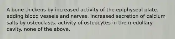 A bone thickens by increased activity of the epiphyseal plate. adding blood vessels and nerves. increased secretion of calcium salts by osteoclasts. activity of osteocytes in the medullary cavity. none of the above.