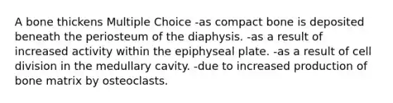 A bone thickens Multiple Choice -as compact bone is deposited beneath the periosteum of the diaphysis. -as a result of increased activity within the epiphyseal plate. -as a result of cell division in the medullary cavity. -due to increased production of bone matrix by osteoclasts.