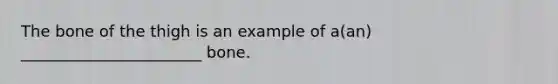 The bone of the thigh is an example of a(an) _______________________ bone.