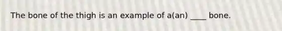 The bone of the thigh is an example of a(an) ____ bone.