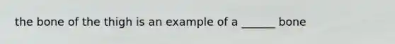 the bone of the thigh is an example of a ______ bone