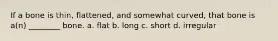 If a bone is thin, flattened, and somewhat curved, that bone is a(n) ________ bone. a. flat b. long c. short d. irregular