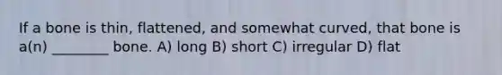 If a bone is thin, flattened, and somewhat curved, that bone is a(n) ________ bone. A) long B) short C) irregular D) flat