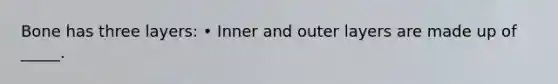 Bone has three layers: • Inner and outer layers are made up of _____.