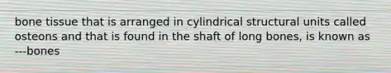 bone tissue that is arranged in cylindrical structural units called osteons and that is found in the shaft of long bones, is known as ---bones