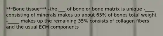 ***Bone tissue*** -the ___ of bone or bone matrix is unique -____ consisting of minerals makes up about 65% of bones total weight -_____ makes up the remaining 35% consists of collagen fibers and the usual ECM components