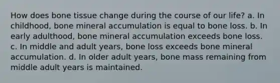 How does bone tissue change during the course of our life? a. In childhood, bone mineral accumulation is equal to bone loss. b. In early adulthood, bone mineral accumulation exceeds bone loss. c. In middle and adult years, bone loss exceeds bone mineral accumulation. d. In older adult years, bone mass remaining from middle adult years is maintained.